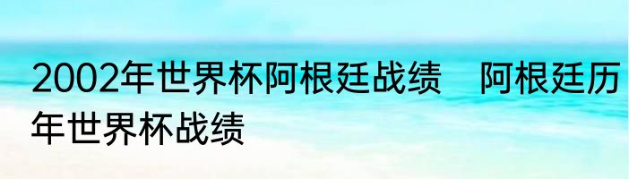2002年世界杯阿根廷战绩　阿根廷历年世界杯战绩