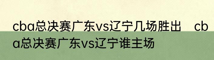 cba总决赛广东vs辽宁几场胜出　cba总决赛广东vs辽宁谁主场