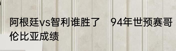 阿根廷vs智利谁胜了　94年世预赛哥伦比亚成绩