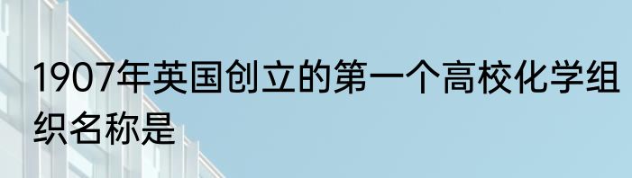 1907年英国创立的第一个高校化学组织名称是
