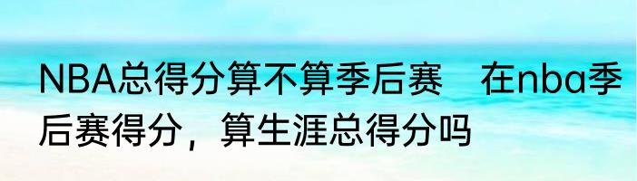 NBA总得分算不算季后赛　在nba季后赛得分，算生涯总得分吗