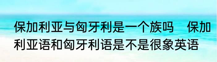 保加利亚与匈牙利是一个族吗　保加利亚语和匈牙利语是不是很象英语