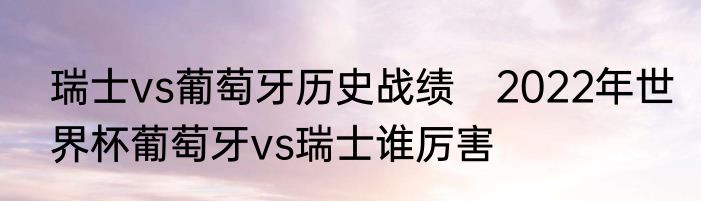 瑞士vs葡萄牙历史战绩　2022年世界杯葡萄牙vs瑞士谁厉害