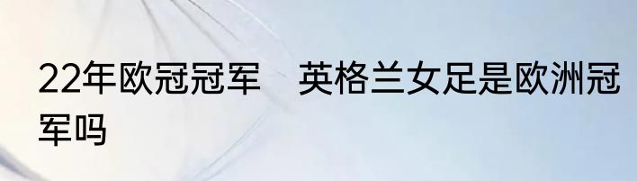 22年欧冠冠军　英格兰女足是欧洲冠军吗