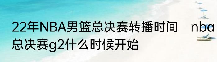 22年NBA男篮总决赛转播时间　nba总决赛g2什么时候开始