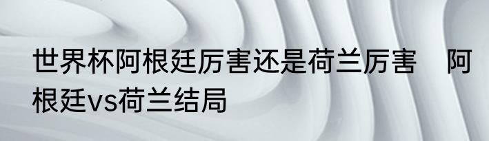 世界杯阿根廷厉害还是荷兰厉害　阿根廷vs荷兰结局