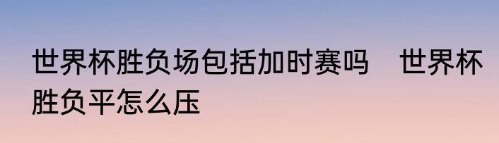 世界杯胜负场包括加时赛吗　世界杯胜负平怎么压