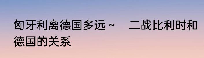 匈牙利离德国多远～　二战比利时和德国的关系