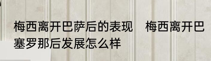 梅西离开巴萨后的表现　梅西离开巴塞罗那后发展怎么样
