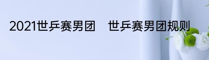 2021世乒赛男团　世乒赛男团规则