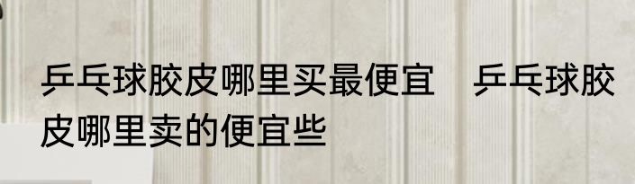 乒乓球胶皮哪里买最便宜　乒乓球胶皮哪里卖的便宜些