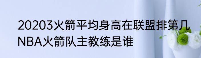 20203火箭平均身高在联盟排第几　NBA火箭队主教练是谁