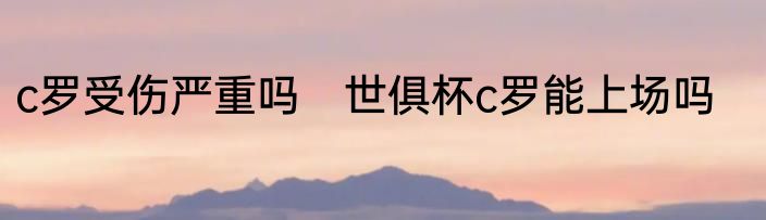 c罗受伤严重吗　世俱杯c罗能上场吗