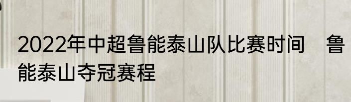 2022年中超鲁能泰山队比赛时间　鲁能泰山夺冠赛程