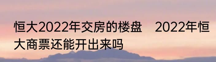 恒大2022年交房的楼盘　2022年恒大商票还能开出来吗
