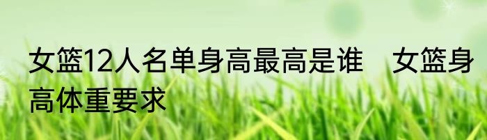 女篮12人名单身高最高是谁　女篮身高体重要求