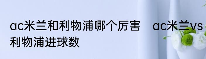 ac米兰和利物浦哪个厉害　ac米兰vs利物浦进球数