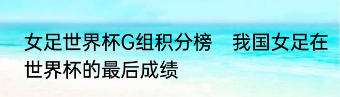 女足世界杯G组积分榜　我国女足在世界杯的最后成绩