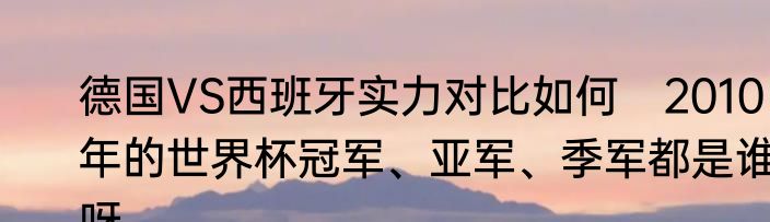 德国VS西班牙实力对比如何　2010年的世界杯冠军、亚军、季军都是谁呀