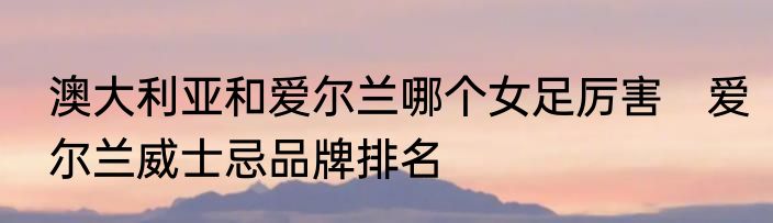 澳大利亚和爱尔兰哪个女足厉害　爱尔兰威士忌品牌排名