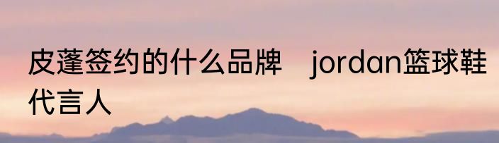 皮蓬签约的什么品牌　jordan篮球鞋代言人