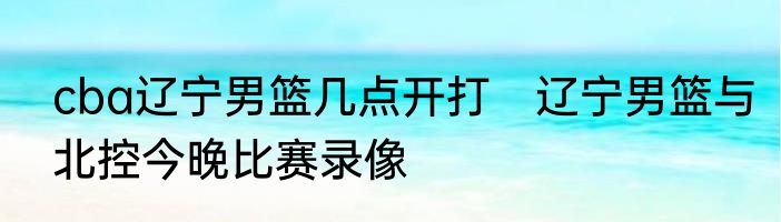cba辽宁男篮几点开打　辽宁男篮与北控今晚比赛录像