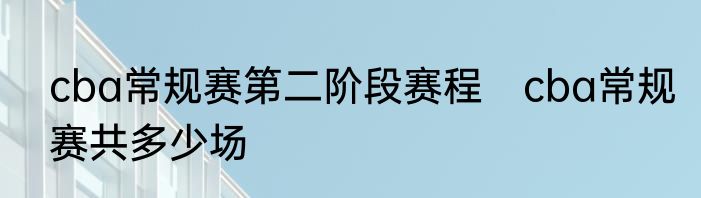 cba常规赛第二阶段赛程　cba常规赛共多少场