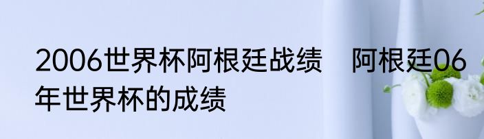 2006世界杯阿根廷战绩　阿根廷06年世界杯的成绩