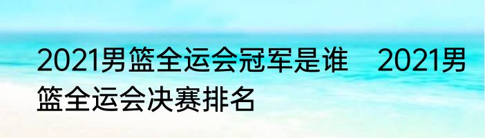 2021男篮全运会冠军是谁　2021男篮全运会决赛排名