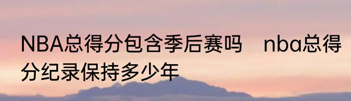 NBA总得分包含季后赛吗　nba总得分纪录保持多少年
