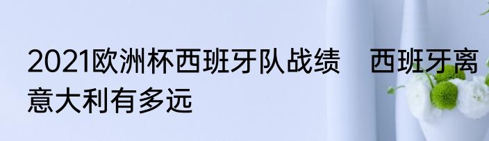 2021欧洲杯西班牙队战绩　西班牙离意大利有多远