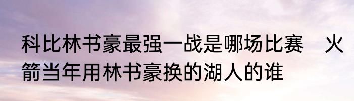 科比林书豪最强一战是哪场比赛　火箭当年用林书豪换的湖人的谁