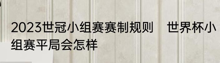 2023世冠小组赛赛制规则　世界杯小组赛平局会怎样