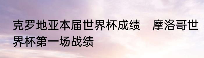 克罗地亚本届世界杯成绩　摩洛哥世界杯第一场战绩