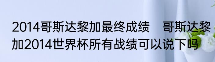 2014哥斯达黎加最终成绩　哥斯达黎加2014世界杯所有战绩可以说下吗