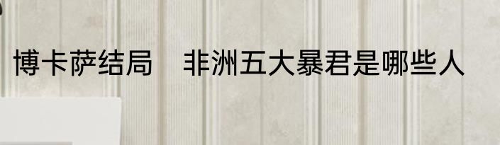 博卡萨结局　非洲五大暴君是哪些人