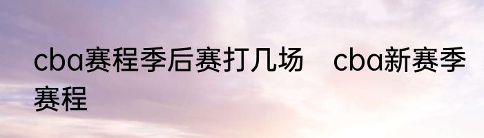 cba赛程季后赛打几场　cba新赛季赛程