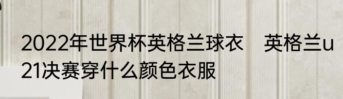 2022年世界杯英格兰球衣　英格兰u21决赛穿什么颜色衣服