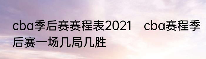 cba季后赛赛程表2021　cba赛程季后赛一场几局几胜