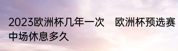 2023欧洲杯几年一次　欧洲杯预选赛中场休息多久