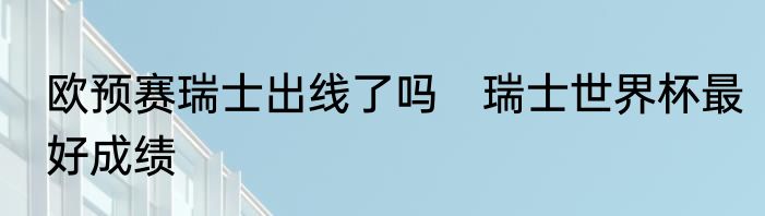 欧预赛瑞士出线了吗　瑞士世界杯最好成绩