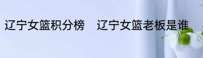 辽宁女篮积分榜　辽宁女篮老板是谁