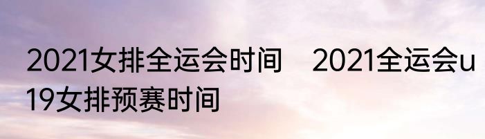 2021女排全运会时间　2021全运会u19女排预赛时间