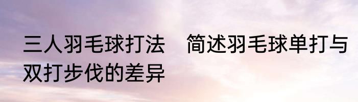 三人羽毛球打法　简述羽毛球单打与双打步伐的差异