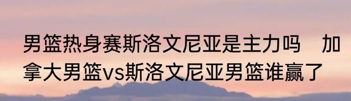 男篮热身赛斯洛文尼亚是主力吗　加拿大男篮vs斯洛文尼亚男篮谁赢了