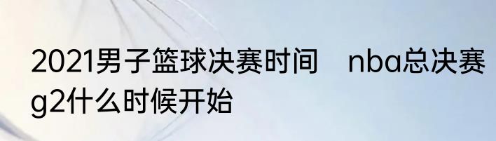 2021男子篮球决赛时间　nba总决赛g2什么时候开始
