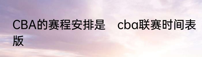 CBA的赛程安排是　cba联赛时间表版