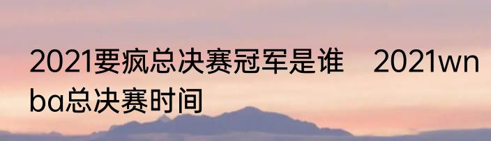 2021要疯总决赛冠军是谁　2021wnba总决赛时间