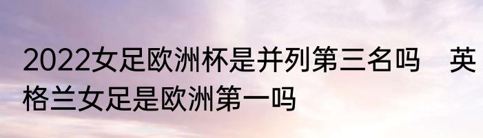 2022女足欧洲杯是并列第三名吗　英格兰女足是欧洲第一吗
