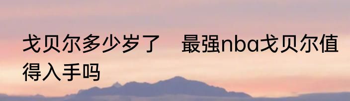 戈贝尔多少岁了　最强nba戈贝尔值得入手吗